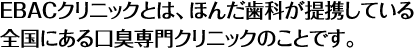 EBACクリニックとは、ほんだ歯科が提携している全国にある口臭専門クリニックのことです。