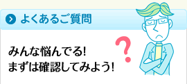 よくあるご質問　みんな悩んでる！まずは確認してみよう！